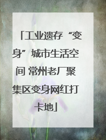 工业遗存“变身”城市生活空间 常州老厂聚集区变身网红打卡地
